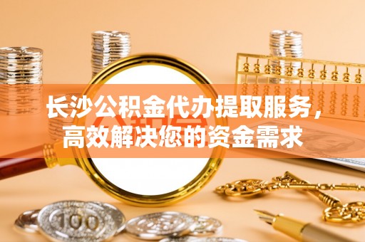许昌长沙公积金代办提取服务，高效解决您的资金需求