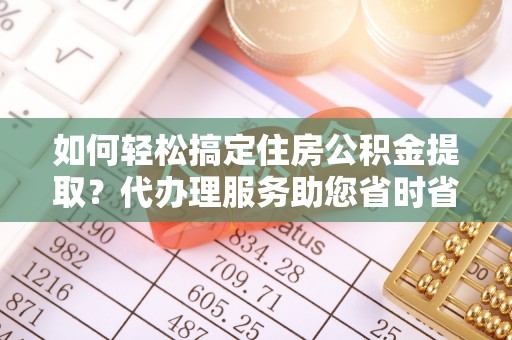 许昌如何轻松搞定住房公积金提取？代办理服务助您省时省力