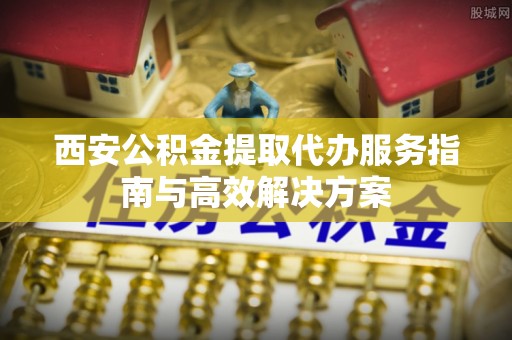 许昌西安公积金提取代办服务指南与高效解决方案