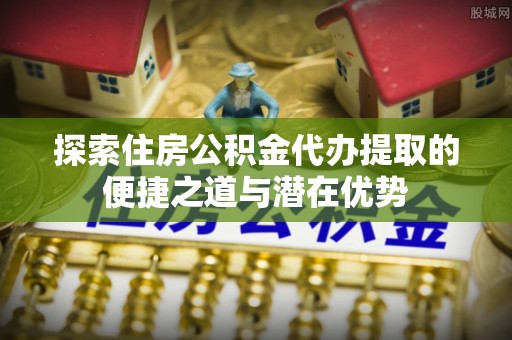 许昌探索住房公积金代办提取的便捷之道与潜在优势