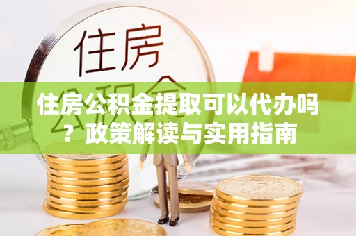 许昌住房公积金提取可以代办吗？政策解读与实用指南