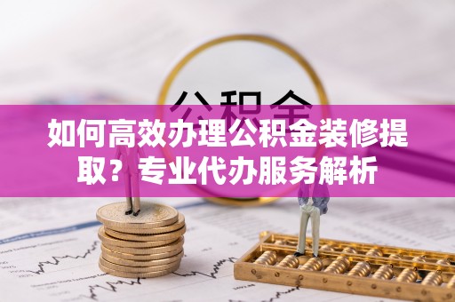 许昌如何高效办理公积金装修提取？专业代办服务解析
