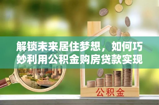 许昌解锁未来居住梦想，如何巧妙利用公积金购房贷款实现房产投资