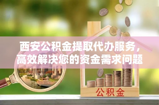 许昌西安公积金提取代办服务，高效解决您的资金需求问题