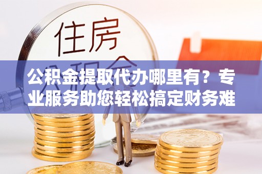 许昌公积金提取代办哪里有？专业服务助您轻松搞定财务难题