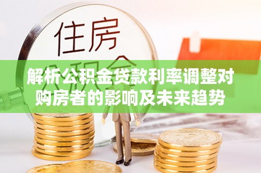 许昌解析公积金贷款利率调整对购房者的影响及未来趋势