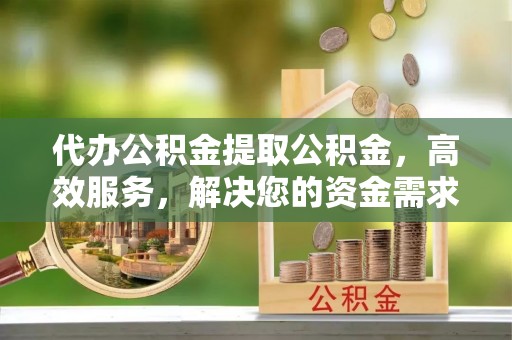 许昌代办公积金提取公积金，高效服务，解决您的资金需求