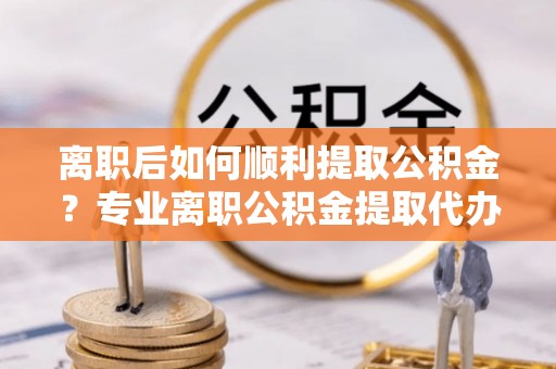 许昌离职后如何顺利提取公积金？专业离职公积金提取代办服务指南