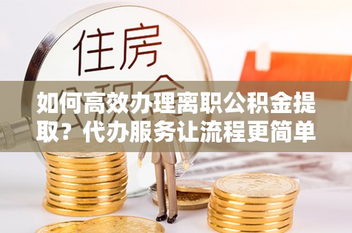 许昌如何高效办理离职公积金提取？代办服务让流程更简单