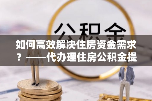 许昌如何高效解决住房资金需求？——代办理住房公积金提取服务全解析