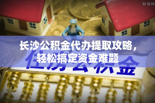 许昌长沙公积金代办提取攻略，轻松搞定资金难题