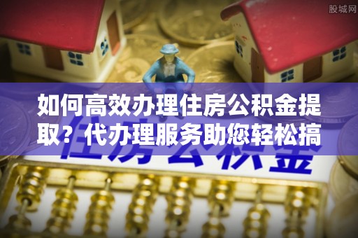 许昌如何高效办理住房公积金提取？代办理服务助您轻松搞定