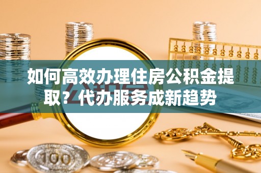 许昌如何高效办理住房公积金提取？代办服务成新趋势