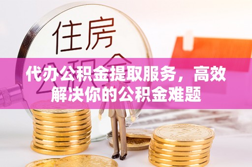 许昌代办公积金提取服务，高效解决你的公积金难题