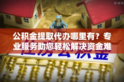 许昌公积金提取代办哪里有？专业服务助您轻松解决资金难题