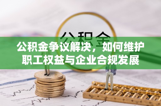 许昌公积金争议解决，如何维护职工权益与企业合规发展