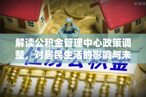 许昌解读公积金管理中心政策调整，对居民生活的影响与未来展望