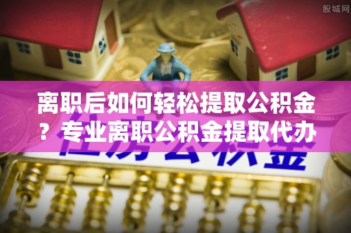 许昌离职后如何轻松提取公积金？专业离职公积金提取代办服务指南