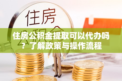 许昌住房公积金提取可以代办吗？了解政策与操作流程