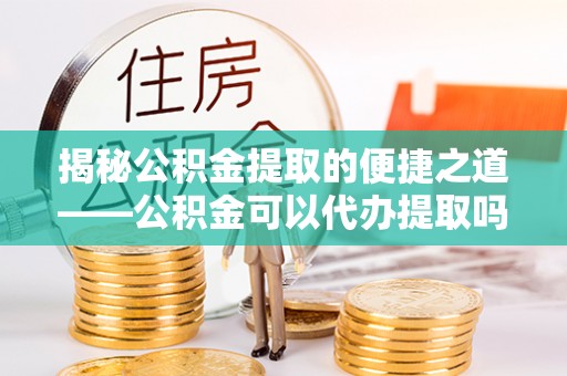 许昌揭秘公积金提取的便捷之道——公积金可以代办提取吗？