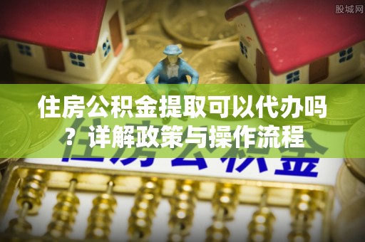 许昌住房公积金提取可以代办吗？详解政策与操作流程