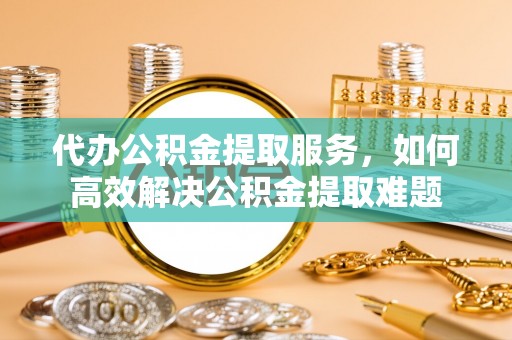 许昌代办公积金提取服务，如何高效解决公积金提取难题