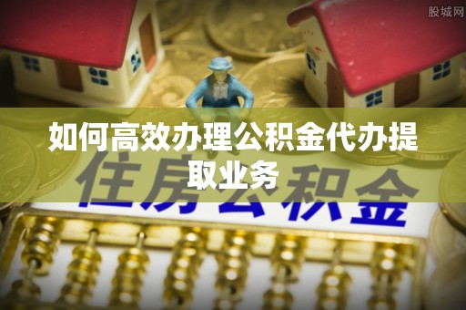 许昌如何高效办理公积金代办提取业务
