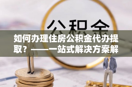 许昌如何办理住房公积金代办提取？——一站式解决方案解析